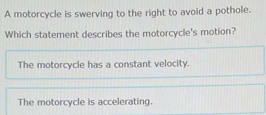 A motorcycle is swerving to the right to avoid a pothole.
Which statement describes the motorcycle's motion?
The motorcycle has a constant velocity.
The motorcycle is accelerating.