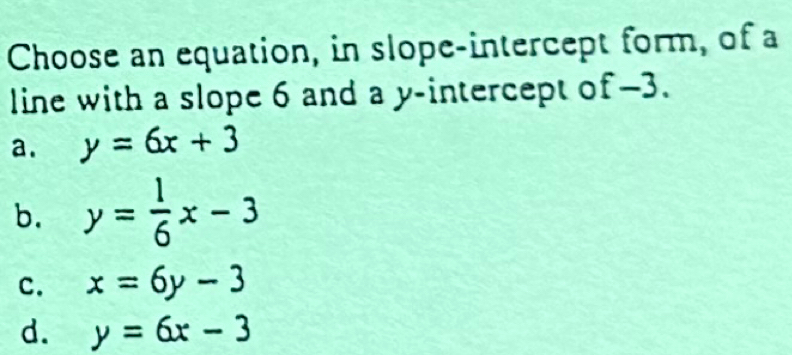 Choose an equation, in slope-intercept form, of a
line with a slope 6 and a y-intercept of -3.
a. y=6x+3
b. y= 1/6 x-3
C. x=6y-3
d. y=6x-3