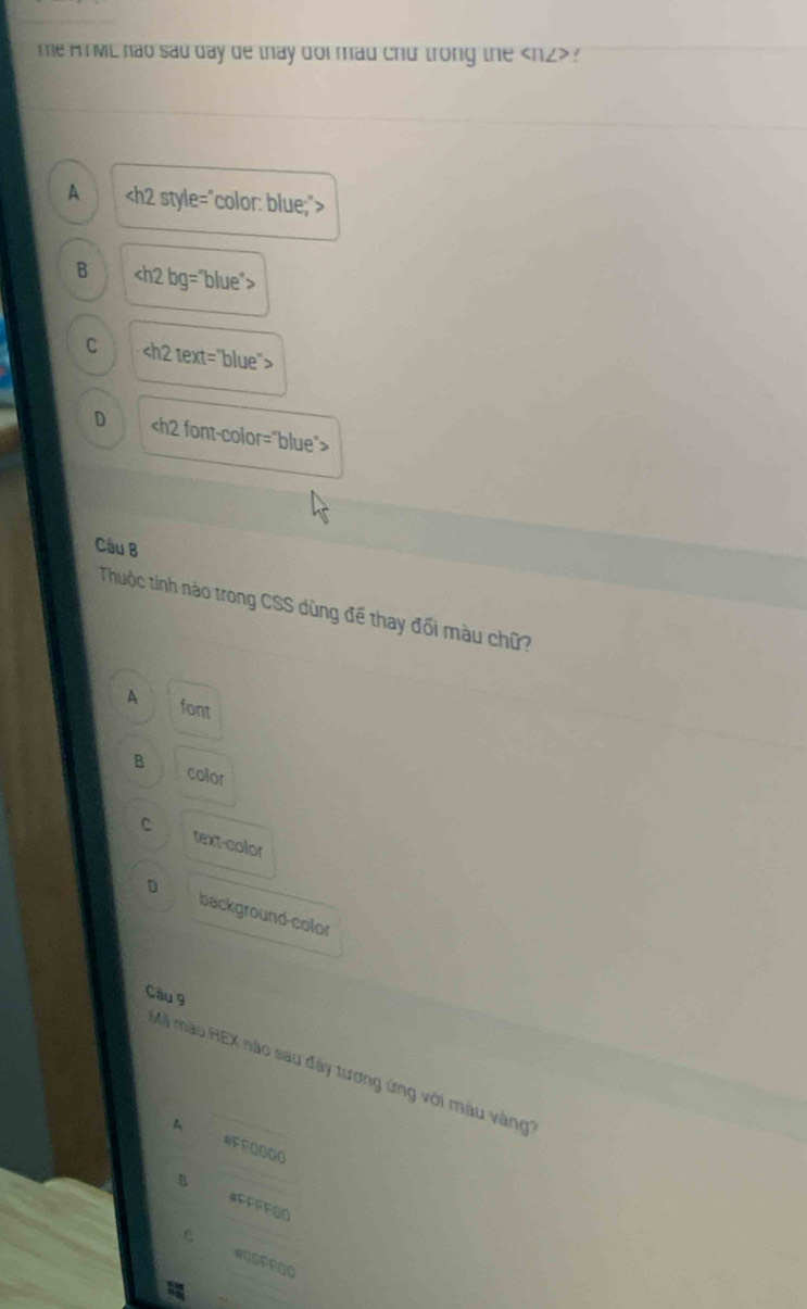 me H ML hao sad day de thay dor mad chu trong the ?
A
B bg="blue">
C
D
Câu B
Thuộc tính nào trong CSS dùng đế thay đối màu chữ?
A font
B color
C text-color
D background-color
Câu 9
Mã màu HEX nào sau đây tương ứng với màu vàng''
A
#FFOOO0
8 #FFFFOD
C.
#OSFFOO