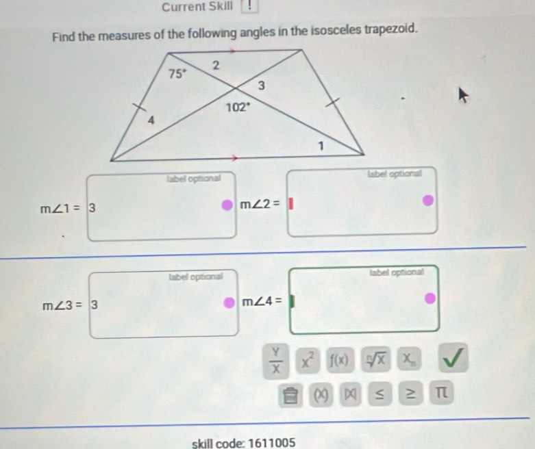 Current Skill
Find the measures of the following angles in the isosceles trapezoid.
label optional (abel optional
m∠ 1=3 □ □  m∠ 2=
_ 
1/2
m∠ 3=3m∠ 4=□
|
 Y/X |overline X^2 f(x) sqrt[n](x) X_n I
beginvmatrix xendvmatrix ≤ ≥ π
skill code: 1611005