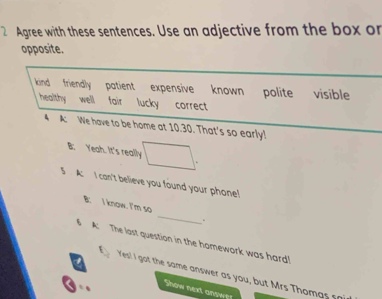 Agree with these sentences. Use an adjective from the box or
opposite.
kind friendly patient expensive known polite visible
healthy well fair lucky correct
4 A: We have to be home at 10.30. That's so early!
B: Yeah. It's really
、
5 A: I can't believe you found your phone!
_
B: I know. I'm so
`
6 A: The last question in the homework was hard!
Yes! I got the same answer as you, but Mrs Tho m as 
Show next answer