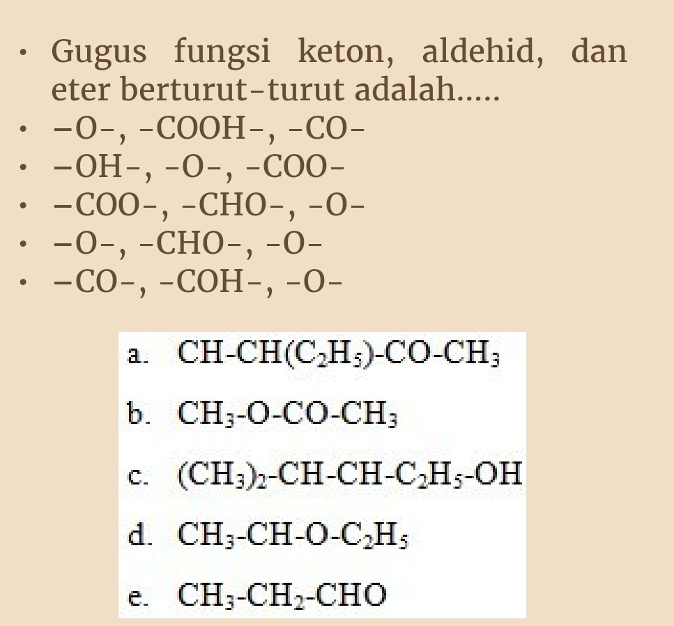 Gugus fungsi keton, aldehid, dan
eter berturut-turut adalah.....
−O−, −COOH−, −CO−
−OH−, −O−, −COO−
−COO−, −CHO−, −O−
−O−, −CHO−, −O−
−CO−, −COH−, −O−
a. CH-CH(C_2H_5)-CO-CH_3
b. CH_3-O-CO-CH_3
C. (CH_3)_2-CH-CH-C_2H_5-OH
d. CH_3-CH-O-C_2H_5
e. CH_3-CH_2-CHO