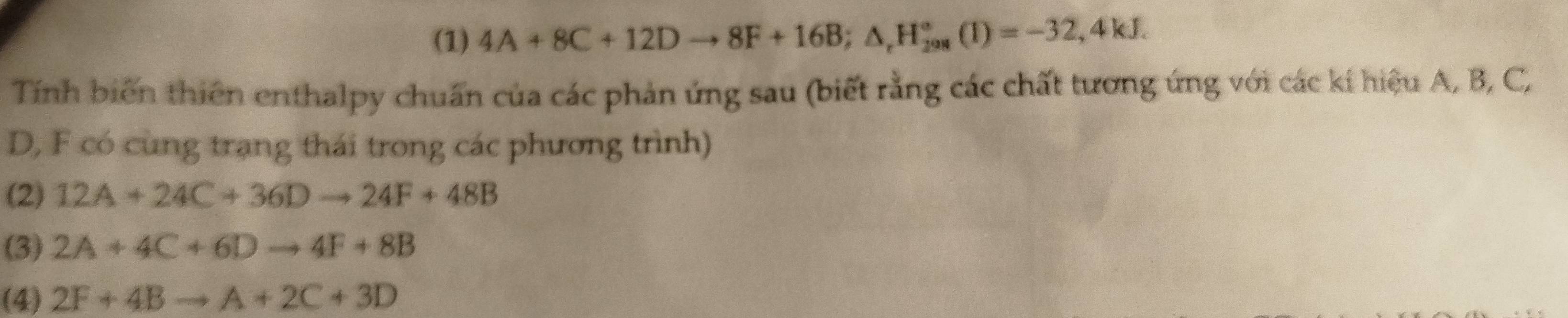 (1) 4A+8C+12Dto 8F+16B; △ _rH_(298)°(1)=-32,4kJ. 
Tính biến thiên enthalpy chuẩn của các phản ứng sau (biết rằng các chất tương ứng với các kí hiệu A, B, C,
D, F có cùng trạng thái trong các phương trình)
(2) 12A+24C+36Dto 24F+48B
(3) 2A+4C+6Dto 4F+8B
(4) 2F+4Bto A+2C+3D