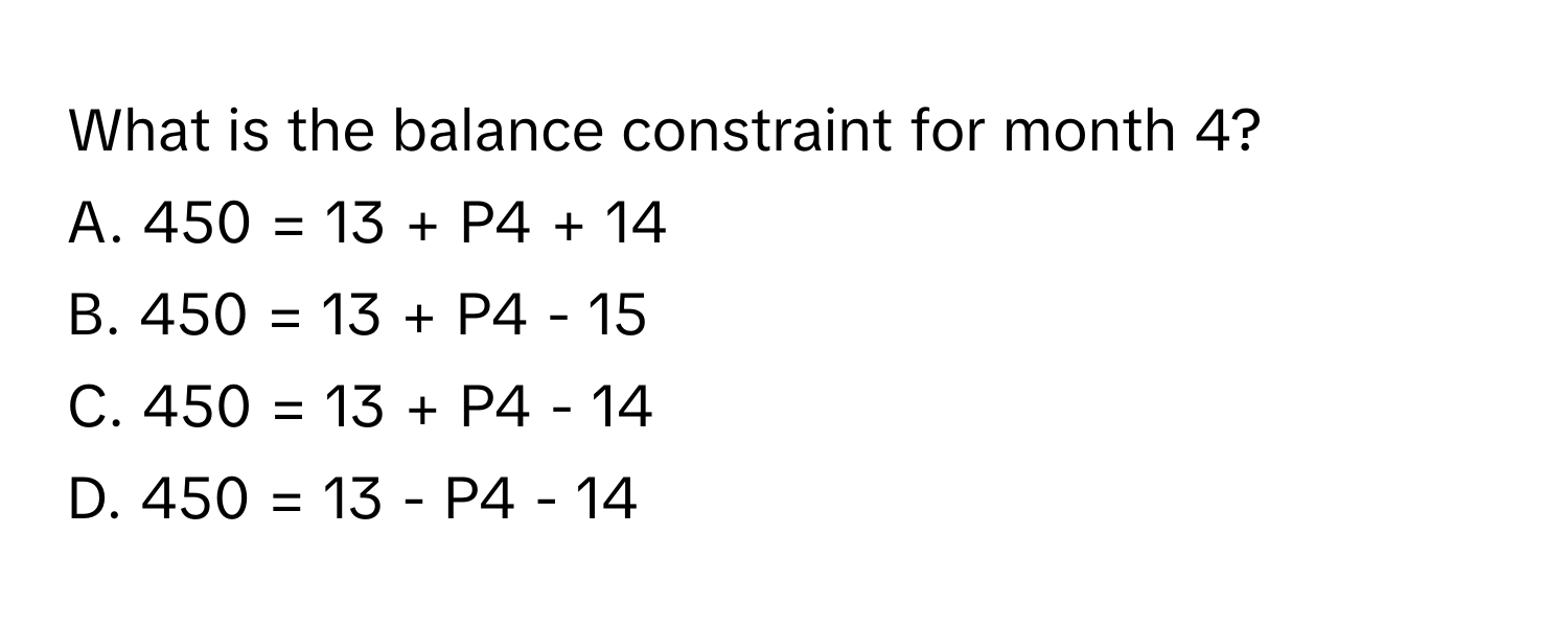 What is the balance constraint for month 4? 
A. 450 = 13 + P4 + 14
B. 450 = 13 + P4 - 15
C. 450 = 13 + P4 - 14
D. 450 = 13 - P4 - 14