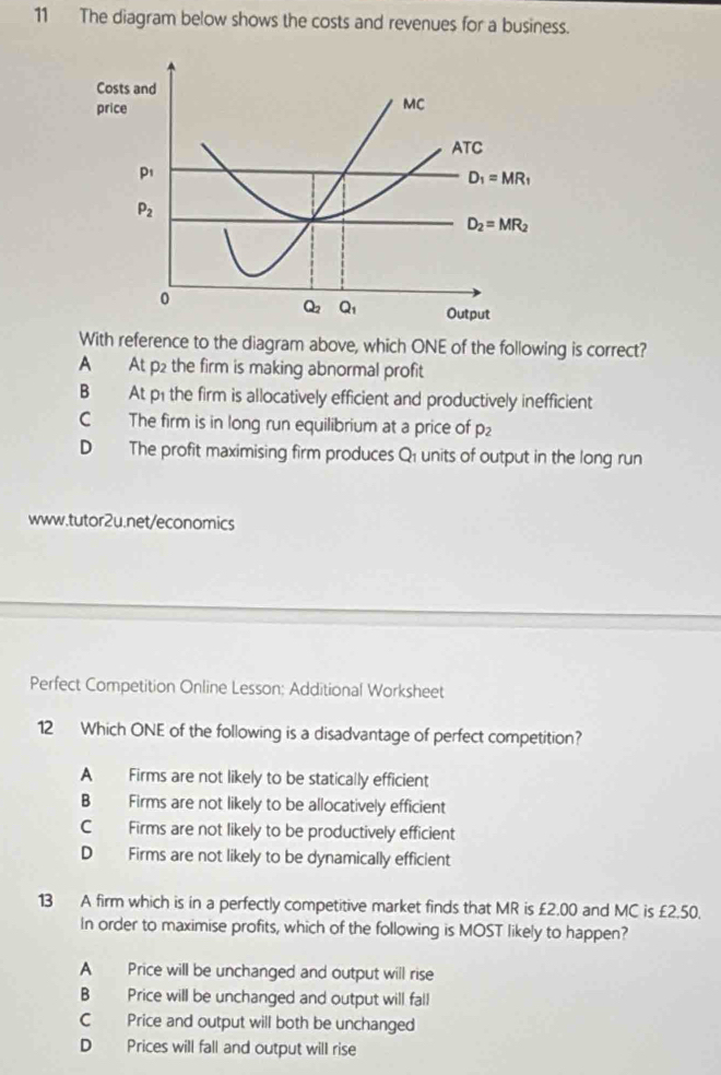 The diagram below shows the costs and revenues for a business.
With reference to the diagram above, which ONE of the following is correct?
A At p2 the firm is making abnormal profit
B At p1 the firm is allocatively efficient and productively inefficient
C The firm is in long run equilibrium at a price of p_2
D The profit maximising firm produces Q1 units of output in the long run
www.tutor2u.net/economics
Perfect Competition Online Lesson: Additional Worksheet
12 Which ONE of the following is a disadvantage of perfect competition?
A Firms are not likely to be statically efficient
B Firms are not likely to be allocatively efficient
C Firms are not likely to be productively efficient
D Firms are not likely to be dynamically efficient
13 A firm which is in a perfectly competitive market finds that MR is £2.00 and MC is £2.50.
In order to maximise profits, which of the following is MOST likely to happen?
A Price will be unchanged and output will rise
B Price will be unchanged and output will fall
C Price and output will both be unchanged
D Prices will fall and output will rise