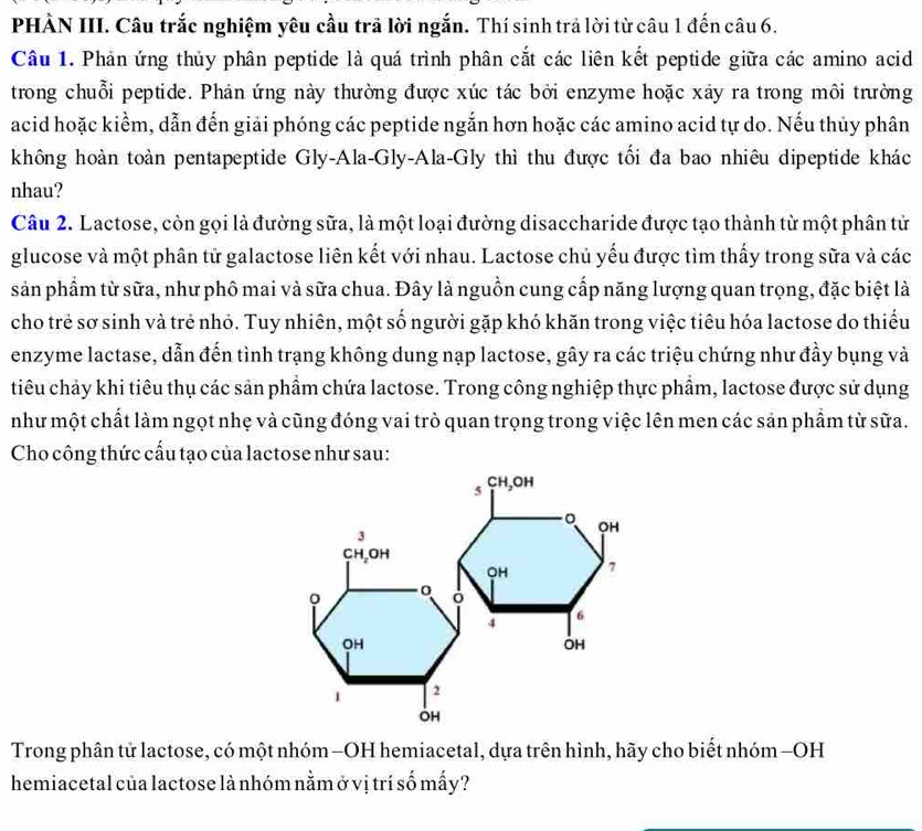 PHÀN III. Câu trắc nghiệm yêu cầu trã lời ngắn. Thí sinh trả lời từ câu 1 đến câu 6.
Câu 1. Phản ứng thủy phân peptide là quá trình phân cắt các liên kết peptide giữa các amino acid
trong chuỗi peptide. Phản ứng này thường được xúc tác bởi enzyme hoặc xảy ra trong môi trường
acid hoặc kiểm, dẫn đến giải phóng các peptide ngắn hơn hoặc các amino acid tự do. Nếu thủy phân
không hoàn toàn pentapeptide Gly-Ala-Gly-Ala-Gly thì thu được tối đa bao nhiêu dipeptide khác
nhau?
Câu 2. Lactose, còn gọi là đường sữa, là một loại đường disaccharide được tạo thành từ một phân tử
glucose và một phân tử galactose liên kết với nhau. Lactose chủ yếu được tìm thấy trong sữa và các
sản phẩm từ sữa, như phô mai và sữa chua. Đây là nguồn cung cấp năng lượng quan trọng, đặc biệt là
cho trẻ sơ sinh và trẻ nhỏ. Tuy nhiên, một số người gặp khó khăn trong việc tiêu hóa lactose do thiếu
enzyme lactase, dẫn đến tình trạng không dung nạp lactose, gây ra các triệu chứng như đầy bụng và
tiêu chảy khi tiêu thụ các sản phẩm chứa lactose. Trong công nghiệp thực phẩm, lactose được sử dụng
như một chất làm ngọt nhẹ và cũng đóng vai trò quan trọng trong việc lên men các sản phẩm từ sữa.
Cho công thức cấu tạo của lactose như sau:
CH
5 ,OH
。 OH
3
CH,OH
OH 7
0
4
6
OH
OH
1 2
OH
Trong phân tử lactose, có một nhóm -OH hemiacetal, dựa trên hình, hãy cho biết nhóm -OH
hemiacetal của lactose là nhóm nằm ở vị trí số mấy?