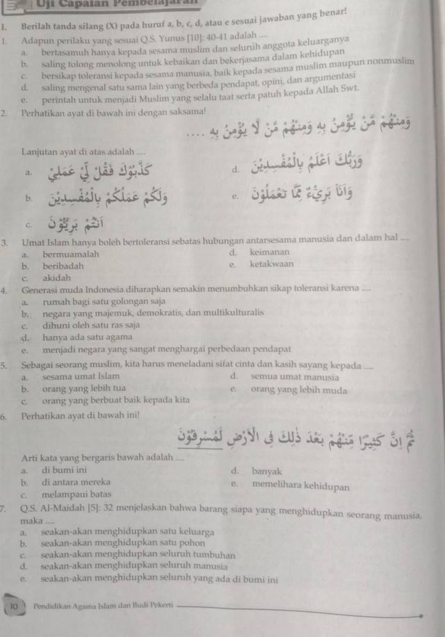 Oj Capaíán Pembelajará
I. Berilah tanda silang (X) pada huruf a, b, c, d, atau e sesuai jawaban yang benar!
1. Adapun perilaku yang sesuai Q.S. Yunus [10]: 40-41 adalah ....
a. bertasamuh hanya kepada sesama muslim dan seluruh anggota keluarganya
b. saling tolong menolong untuk kebaikan dan bekerjasama dalam kehidupan
c. bersikap toleransi kepada sesama manusia, baik kepada sesama muslim maupun nonmuslim
d. saling mengenal satu sama lain yang berbeda pendapat, opini, dan argumentasi
e. perintah untuk menjadi Muslim yang selalu taat serta patuh kepada Allah Swt.
2. Perhatikan ayat di bawah ini dengan saksama!
Lanjutan ayat di atas adalah
a..   
d.
b.
e.
C
3. Umat Islam hanya boleh bertoleransi sebatas hubungan antarsesama manusia dan dalam hal ....
a. bermuamalah d. keimanan
b. beribadah e. ketakwaan
c. akidah
4. Generasi muda Indonesia diharapkan semakin menumbuhkan sikap toleransi karena ....
a. rumah bagi satu golongan saja
b. negara yang majemuk, demokratis, dan multikulturalis
c. dihuni oleh satu ras saja
d. hanya ada satu agama
e. menjadi negara yang sangat menghargai perbedaan pendapat
5. Sebagai seorang muslim, kita harus meneladani sifat cinta dan kasih sayang kepada ....
a. sesama umat Islam d. semua umat manusia
b. orang yang lebih tua e. orang yang lebih muda
c. orang yang berbuat baik kepada kita
6. Perhatikan ayat di bawah ini!
S      
Arti kata yang bergaris bawah adalah ....
a. di bumi ini d. banyak
b. di antara mereka e. memelihara kehidupan
c. melampaui batas
7. Q.S. AI-Maidah [5]: 32 menjelaskan bahwa barang siapa yang menghidupkan seorang manusia.
maka ....
a. seakan-akan menghidupkan satu keluarga
b. seakan-akan menghidupkan satu pohon
c. seakan-akan menghidupkan seluruh tumbuhan
d. seakan-akan menghidupkan seluruh manusia
e. seakan-akan menghidupkan seluruh yang ada di bumi ini
10  Pendidikan Agama Islam dan Budi Pekerti_