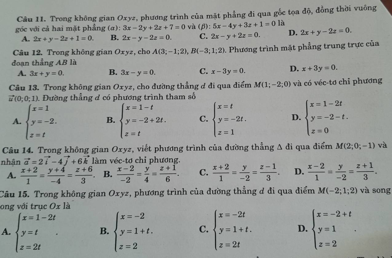 Trong không gian Oxyz, phương trình của mặt phẳng đi qua gốc tọa độ, đồng thời vuông
góc với cả hai mặt phẳng (α): 3x-2y+2z+7=0 và (β): 5x-4y+3z+1=01 à
A. 2x+y-2z+1=0. B. 2x-y-2z=0. C. 2x-y+2z=0. D. 2x+y-2z=0.
Câu 12. Trong không gian Oxyz, cho A(3;-1;2),B(-3;1;2). Phương trình mặt phẳng trung trực của
đoạn thẳng AB là
C.
A. 3x+y=0. B. 3x-y=0. x-3y=0.
D. x+3y=0.
Câu 13. Trong không gian Oxyz, cho đường thẳng ơ đi qua điểm M(1;-2;0) và có véc-tơ chỉ phương
vector u(0;0;1). Đường thẳng d có phương trình tham số
A. beginarrayl x=1 y=-2. z=tendarray. beginarrayl x=1-t y=-2+2t. z=tendarray. C. beginarrayl x=t y=-2t. z=1endarray. beginarrayl x=1-2t y=-2-t. z=0endarray.
B.
D.
Câu 14. Trong không gian Oxyz, viết phương trình của đường thẳng △ di qua điểm M(2;0;-1) và
nhận vector a=2vector i-4vector j+6vector k làm véc-tơ chỉ phương.
A.  (x+2)/1 = (y+4)/-4 = (z+6)/3 . B.  (x-2)/-2 = y/4 = (z+1)/6 . C.  (x+2)/1 = y/-2 = (z-1)/3 . D.  (x-2)/1 = y/-2 = (z+1)/3 .
Câu 15. Trong không gian Oxyz, phương trình của đường thẳng d đi qua điểm M(-2;1;2) và song
ong với trục Oxla
A. beginarrayl x=1-2t y=t z=2tendarray. . beginarrayl x=-2 y=1+t. z=2endarray. beginarrayl x=-2t y=1+t. z=2tendarray. beginarrayl x=-2+t y=1 z=2endarray. .
B.
C.
D.