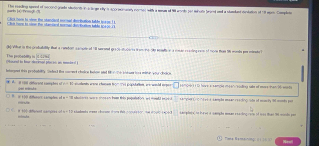 parts (a) through (1). The reading speed of second grade students in a large city is approximately normal, with a mean of 90 words per minute (wpm) and a standard deviation of 10 wpm. Complete
Click here to view the standard normal distribution table (page 1)
Click here to view the standard normal distribution table (page 2)
(b) What is the probability that a randor sample of 10 second grade students from the city results in a mean reading rate of more than 96 words per minute?
The probability is 0.0294
(Round to four decimal places as needed.)
Interpret this probability. Select the correct choice below and fill in the answer box within your choice
A. If 100 different samples of n=10 students were chosen from this population, we would expect □ sample(s) to have a sample mean reading rate of more than 96 words
per minute.
B. If 100 different samples of n=10 students were chosen from this population, we would expect sample(s) to have a sample mean reading rate of exactly 96 words per
minute
C. if 100 different samples of n=10 students were chosen from this population, we would expect^(□) sample(s) to have a sample mean reading rate of less than 96 words per
minute
Time Remaining 2631 Next