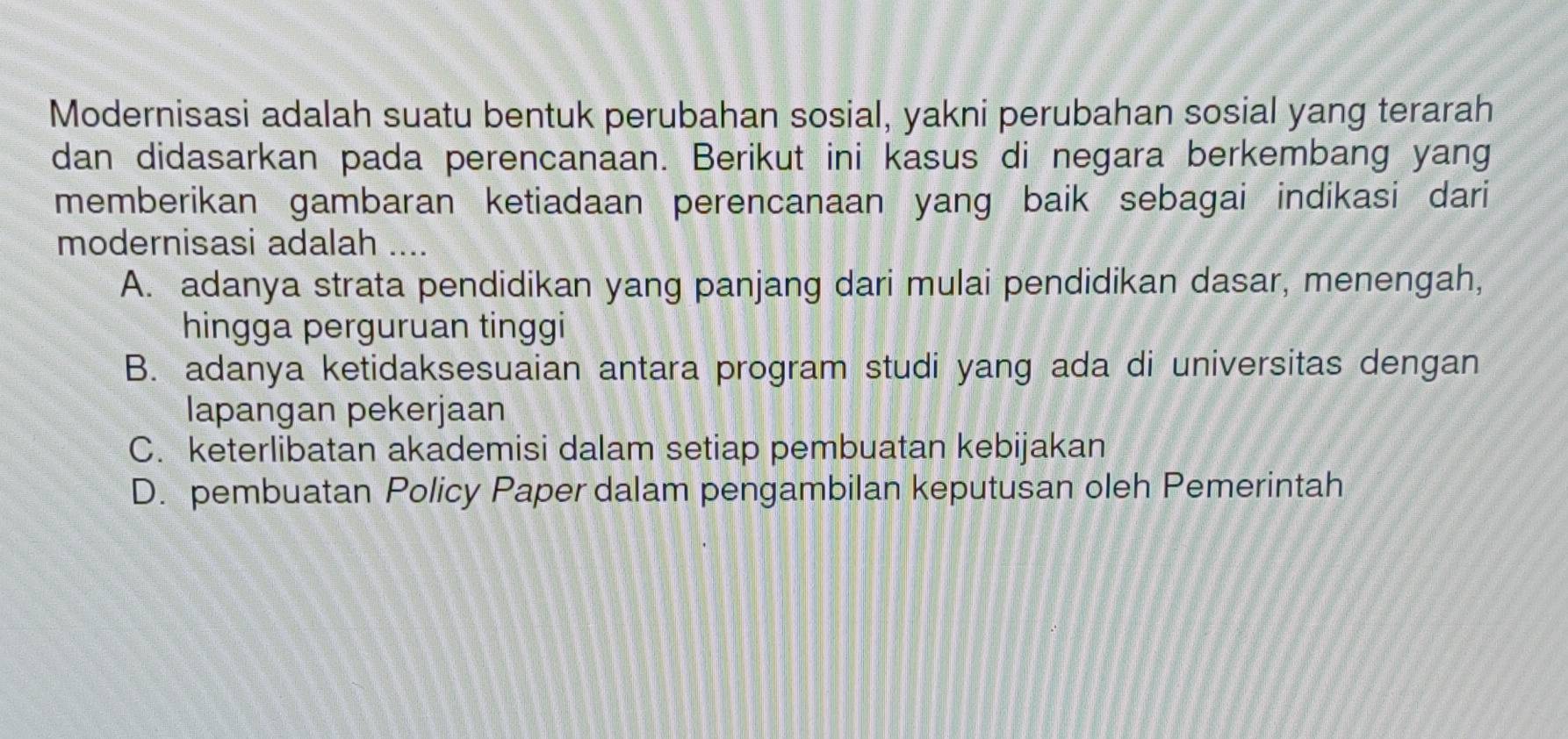 Modernisasi adalah suatu bentuk perubahan sosial, yakni perubahan sosial yang terarah
dan didasarkan pada perencanaan. Berikut ini kasus di negara berkembang yang
memberikan gambaran ketiadaan perencanaan yang baik sebagai indikasi dari
modernisasi adalah ....
A. adanya strata pendidikan yang panjang dari mulai pendidikan dasar, menengah,
hingga perguruan tinggi
B. adanya ketidaksesuaian antara program studi yang ada di universitas dengan
lapangan pekerjaan
C. keterlibatan akademisi dalam setiap pembuatan kebijakan
D. pembuatan Policy Paper dalam pengambilan keputusan oleh Pemerintah