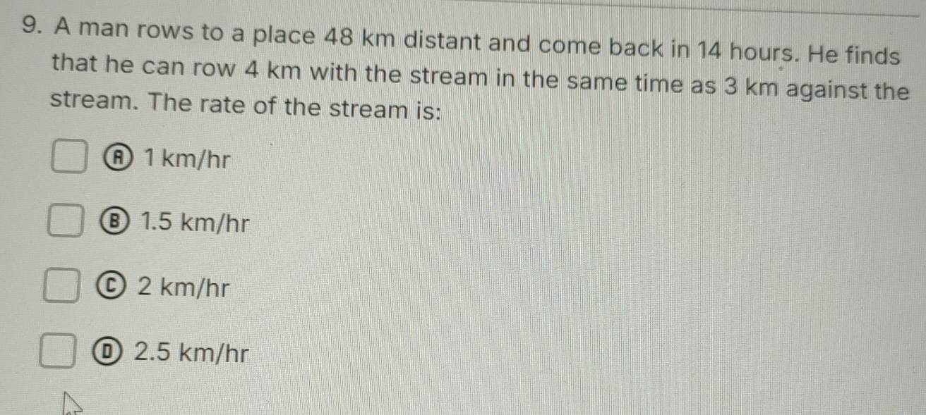 A man rows to a place 48 km distant and come back in 14 hours. He finds
that he can row 4 km with the stream in the same time as 3 km against the
stream. The rate of the stream is:
① 1 km/hr
⑧ 1.5 km/hr
© 2 km/hr
① 2.5 km/hr