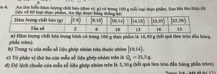 iu 4. An tìm hiểu hàm lượng chất béo (đơn vị: g) có trong 100 g mỗi loại thực phẩm. Sau khi thu thập dữ
liệu về 60 loại thực phẩm, An lập được bả thố
a) Hàm lượng chất béo trung bình có trong 100 g thực phẩm là 16,93 g (kết quả làm tròn đến hàng
phần trăm).
b) Trung vị của mẫu số liệu ghép nhóm trên thuộc nhóm [10;14).
c) Tứ phân vị thứ ba của mẫu số liệu ghép nhóm trên là Q_3=21,5g.
d) Độ lệch chuẩn của mẫu số liệu ghép nhóm trên là 5,56 g (kết quả làm tròn đến hàng phần trăm).
Trang 3/4 - Mã đề thị 121