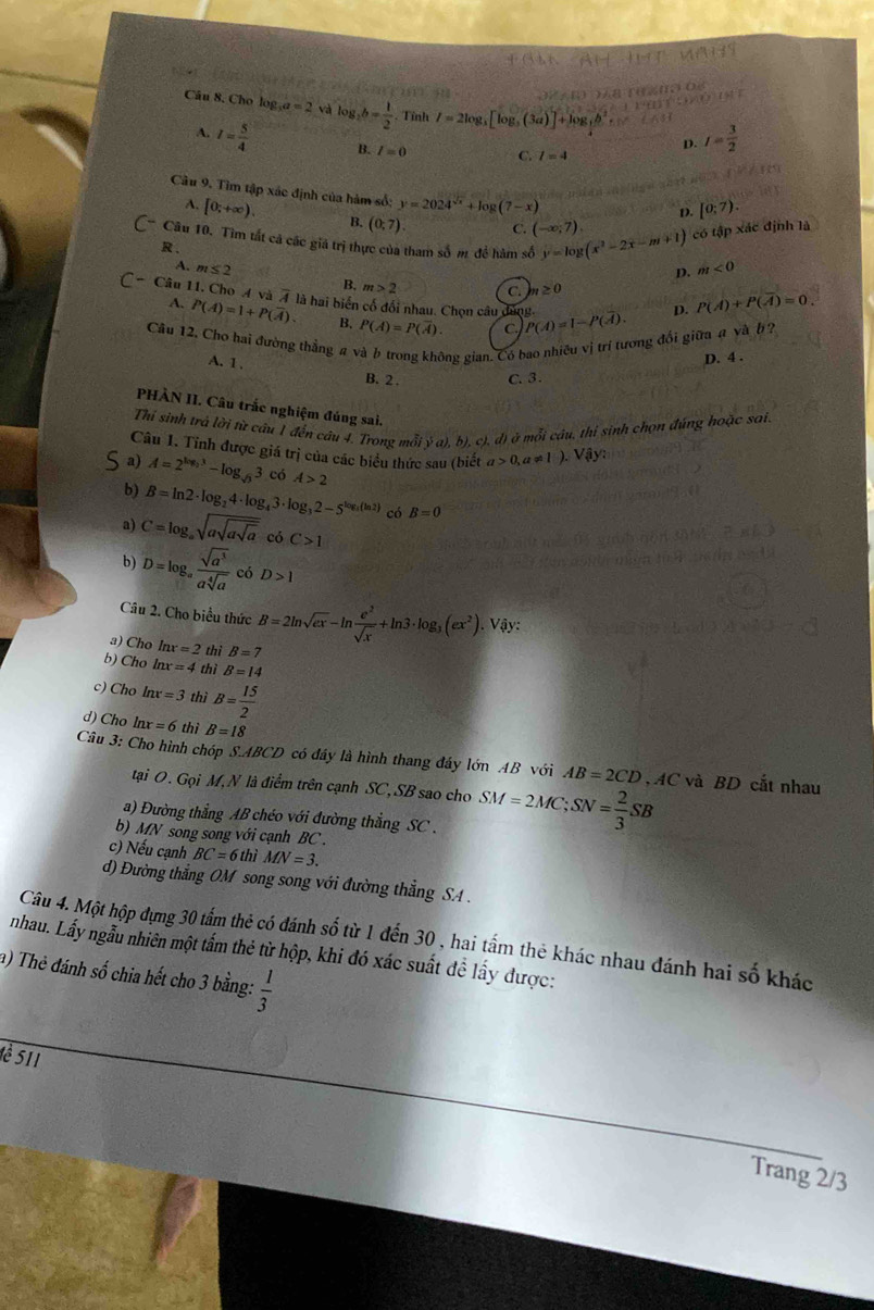 Cho log _3a=2 và log _2b= 1/2 . Tỉnh I=2log _3[log _3(3a)]+log _3b I= 3/2 
D.
I= 5/4  B. I=0 C. l=4
Câu 9. Tìm tập xác định của hàm số: y=2024^(sqrt(x))+log (7-x)
D. [0;7).
A. [0;+∈fty ). B. (0;7) C. (-∈fty ;7).
* Câu 10. Tìm tất cả các giá trị thực của tham số m đề hàm số y=log (x^2-2x-m+1) có tập xác định là
R 、
m≤ 2
D. m<0</tex>
m>2 C. m ≥ 0
- Câu 11. Cho 4 và 4 là hai biến cố đổi nhau. Chọn câu đóng. P(A)=1-P(overline A). D. P(A)+P(overline A)=0
A. P(A)=1+P(overline A). B. P(overline A)=P(overline A) C
Câu 12. Cho hai đường thẳng #
gông gian. Có bao nhiều vị trí tương đổi giữa a và b ?
D. 4 .
A. 1, B. 2 . C. 3.
PHÀN II. Câu trắc nghiệm đúng sai.
Thi sinh trá lời từ câu 1 đến câu 4. Trong mỗi ý a), b), c), đ) ở mỗi câu, thi sinh chọn đùng hoặc sai
Câu 1. Tỉnh được giá trị của các biểu thức sau (biết a>0,a!= 1).Viyy
a) A=2^(log _2)3-log _sqrt(3)3 có A>2
b) B=ln 2· log _24· log _43· log _32-5^(log _3)(ln 2) có B=0
a) C=log _asqrt(asqrt asqrt a) có C>1
b) D=log _a sqrt(a^3)/asqrt[4](a)  có D>1
Câu 2. Cho biểu thức B=2ln sqrt(ex)-ln  e^2/sqrt(x) +ln 3· log _3(ex^2).Viy?
a) Cho ln x=2 thì B=7
b) Cho ln x=4 thì B=14
c) Cho ln x=3 thì B= 15/2 
d) Cho ln x=6 thì B=18
Câu 3: Cho hình chóp S.ABCD có đầy là hình thang đáy lớn AB với AB=2CD , AC và BD cắt nhau
tại O. Gọi M, N là điểm trên cạnh SC, SB sao cho SM=2MC;SN= 2/3 SB
a) Đường thẳng AB chéo với đường thẳng SC .
b) MN song song với cạnh BC  .
c) Nếu cạnh BC=6thiMN=3.
d) Đường thẳng OM song song với đường thẳng SA .
Câu 4. Một hộp đựng 30 tấm thẻ có đánh số từ 1 đến 30 , hai tấm thẻ khác nhau đánh hai số khác
nhau. Lấy ngẫu nhiên một tấm thẻ từ hộp, khi đó xác suất đề lấy được:
a) Thẻ đánh số chia hết cho 3 bằng:  1/3 
è 511
Trang 2/3