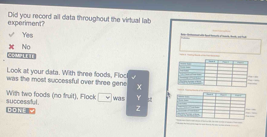 Did you record all data throughout the virtual lab
experiment?
_
Yes
Oata- Exbanment with Equal Amourte of feaests, Sonde, and Frull
No
COMPLETE 
Look at your data. With three foods, FlocI 
was the most successful over three gene 
With two foods (no fruit), Flock was st
successful.
Z
DONE