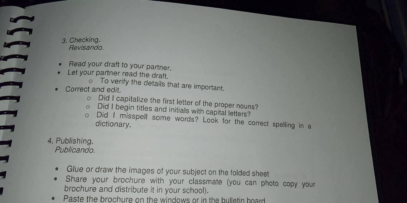 Checking. 
Revisando. 
Read your draft to your partner. 
Let your partner read the draft. 
。 To verify the details that are important. 
Correct and edit. 
Did I capitalize the first letter of the proper nouns? 
Did I begin titles and initials with capital letters? 
Did I misspell some words? Look for the correct spelling in a 
dictionary. 
4. Publishing. 
Publicando. 
Glue or draw the images of your subject on the folded sheet 
Share your brochure with your classmate (you can photo copy your 
brochure and distribute it in your school). 
Paste the brochure on the windows or in the bulletin board