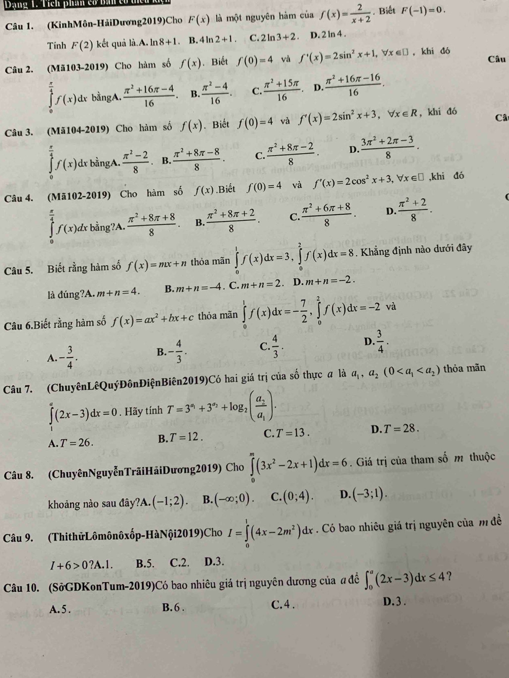 Dạng 1. Tích phân có bản có tiên kộ
Câu 1. (KinhMôn-HảiDương2019)Cho F(x) là một nguyên hàm của f(x)= 2/x+2 . Biết F(-1)=0.
Tính F(2) kết quả là.A. ln 8+1. B. 41 12+1. C. 2ln 3+2 D. 2 ln 4 .
Câu 2. ( Mi103-201 9) Cho hàm số f(x). Biết f(0)=4 và f'(x)=2sin^2x+1,forall x∈ □ ,khi đó Câu
∈tlimits _0^((frac π)4)f(x)dx bằngA.  (π^2+16π -4)/16 . B.  (π^2-4)/16 . C.  (π^2+15π )/16 . D.  (π^2+16π -16)/16 .
Câu 3. (Mã104-2019) Cho hàm số f(x). Biết f(0)=4 và f'(x)=2sin^2x+3,forall x∈ R , khi đó Câ
∈tlimits _0^((frac π)4)f(x)dxbingA. (π^2-2)/8 . B.  (π^2+8π -8)/8 . C.  (π^2+8π -2)/8 . D.  (3π^2+2π -3)/8 .
Câu 4. (Mã102-2019) Cho hàm số f(x).Biết f(0)=4 và f'(x)=2cos^2x+3,forall x∈ □ ,khi đó
∈tlimits _0^((frac π)4)f(x)dxbing?A. (π^2+8π +8)/8 . B.  (π^2+8π +2)/8 . C.  (π^2+6π +8)/8 . D.  (π^2+2)/8 .
Câu 5. Biết rằng hàm số f(x)=mx+n thỏa mãn ∈tlimits _0^(1f(x)dx=3,∈tlimits _0^2f(x)dx=8. Khẳng định nào dưới đây
là đúng?A. m+n=4. B. m+n=-4. C. m+n=2 D. m+n=-2.
Câu 6.Biết rằng hàm số f(x)=ax^2)+bx+c thỏa mãn ∈tlimits _0^(1f(x)dx=-frac 7)2,∈tlimits _0^(2f(x)dx=-2 và
D.
A. -frac 3)4.
B. - 4/3 .  4/3 .  3/4 .
C.
Câu 7. (ChuyênLêQuýĐônĐiệnBiên2019)Có hai giá trị của số thực a là a_1,a_2(0 thỏa mãn
∈tlimits _1^(a(2x-3)dx=0. Hãy tính T=3^a_1)+3^(a_2)+log _2(frac a_2a_1).
A. T=26.
B. T=12. C. T=13. D. T=28.
Câu 8. (ChuyênNguyễnTrãiHảiDương2019) Cho ∈tlimits _0^(m(3x^2)-2x+1)dx=6. Giá trị của tham số m thuộc
khoảng nào sau đây ?A.(-1;2). B. (-∈fty ;0). C. (0;4). D. (-3;1).
Câu 9. (ThithửLômônôxốp-HàNội2019)Cho I=∈tlimits _0^(1(4x-2m^2))dx. Có bao nhiêu giá trị nguyên của m đề
I+6>0?A.1. B.5. C.2. D.3.
Câu 10. (SởGDKonTum-2019)Có bao nhiêu giá trị nguyên dương của a đề ∈t _0^a(2x-3)dx≤ 4 ?
A. 5 . B. 6 . C. 4 . D. 3 .