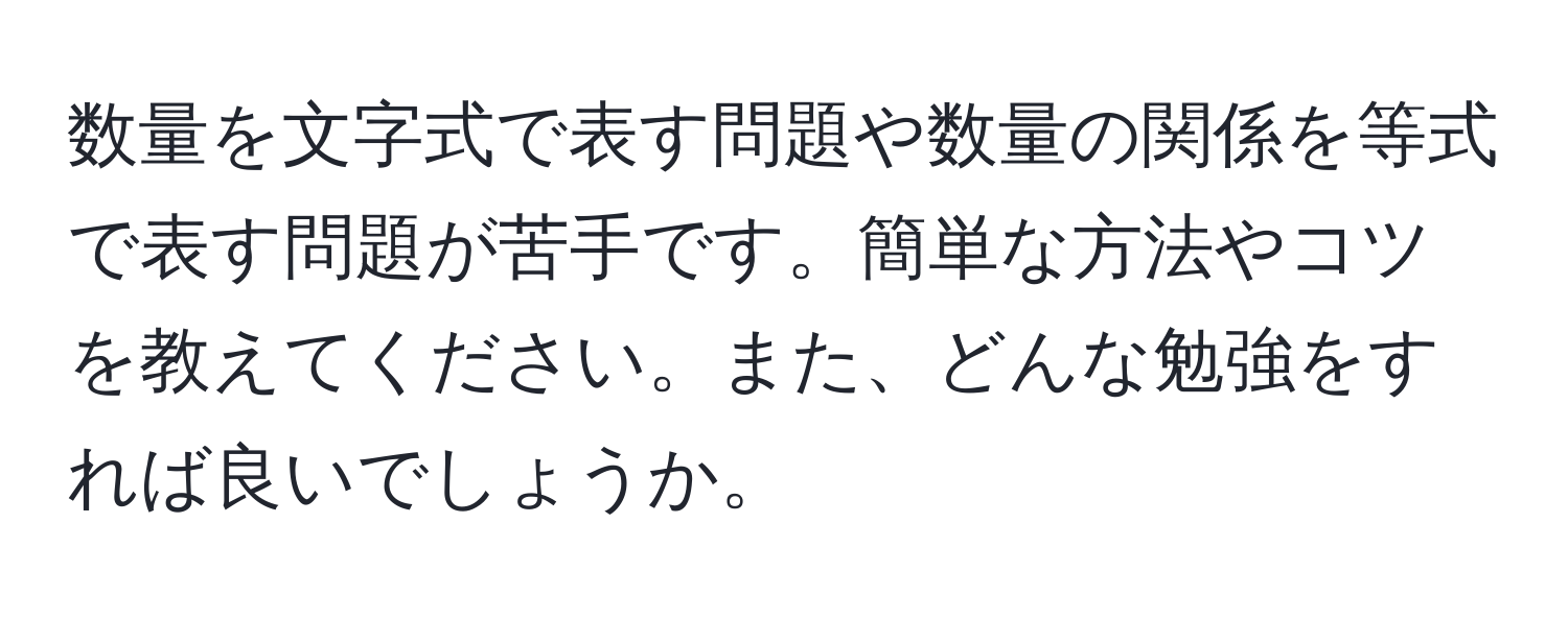 数量を文字式で表す問題や数量の関係を等式で表す問題が苦手です。簡単な方法やコツを教えてください。また、どんな勉強をすれば良いでしょうか。