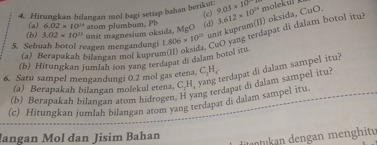 Hitungkan bilangan mol bagi setiap bahan berikut: 9.03* 10^2 molekul 
(c) 3.612* 10^(24)
unit kuprum(II) oksida, CuO. 
(a) 6.02* 10^(24) atom plumbum, Pb
(b) 3.02* 10^(23) unit magnesium oksida, MgO (d) 
5. Sebuah botol reagen mengandungi 1.806* 10^(25) CuO yang terdapat di dalam botol itu? 
(a) Berapakah bilangan mol kuprun 
(b) Hitungkan jumlah ion yang terdapat di dalam botol itu. 
6. Satu sampel mengandungi 0.2 mol gas etena, C_2H_4. 
erdapat di dalam sampel itu? 
(a) Berapakah bilangan molekul etena, C_2H_4
(b) Berapakah bilangan atom hidrogen, ng terdapat di dalam sampel itu? 
(c) Hitungkan jumlah bilangan atom yang terdapat di dalam sampel itu. 
langan Mol dan Jisim Bahan 
itentukan dengan menghitu