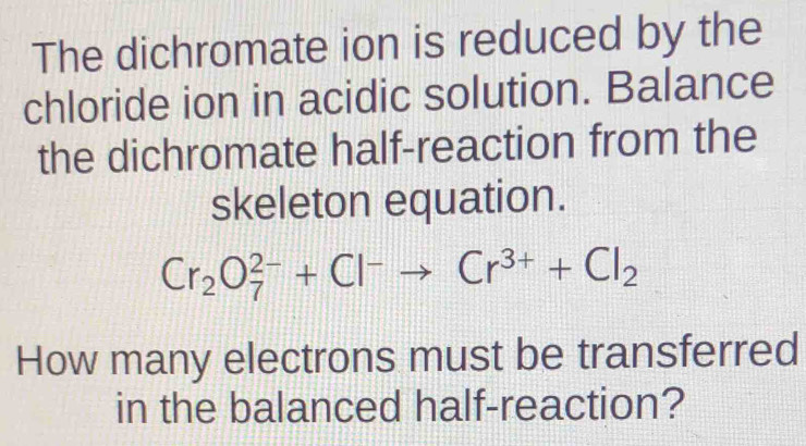 The dichromate ion is reduced by the 
chloride ion in acidic solution. Balance 
the dichromate half-reaction from the 
skeleton equation.
Cr_2O_7^((2-)+Cl^-)to Cr^(3+)+Cl_2
How many electrons must be transferred 
in the balanced half-reaction?