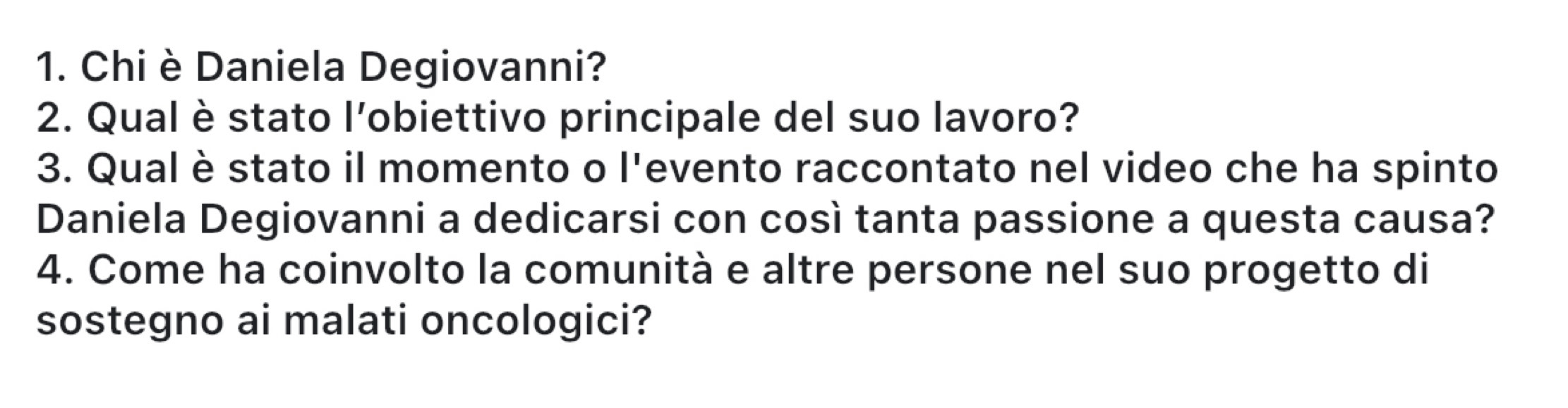 Chi è Daniela Degiovanni? 
2. Qual è stato l'obiettivo principale del suo lavoro? 
3. Qual è stato il momento o l'evento raccontato nel video che ha spinto 
Daniela Degiovanni a dedicarsi con così tanta passione a questa causa? 
4. Come ha coinvolto la comunità e altre persone nel suo progetto di 
sostegno ai malati oncologici?