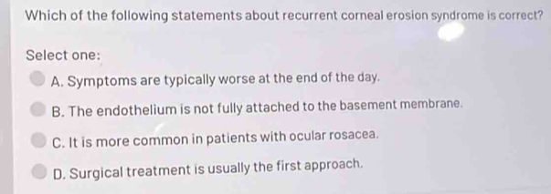 Which of the following statements about recurrent corneal erosion syndrome is correct?
Select one:
A. Symptoms are typically worse at the end of the day.
B. The endothelium is not fully attached to the basement membrane.
C. It is more common in patients with ocular rosacea.
D. Surgical treatment is usually the first approach.