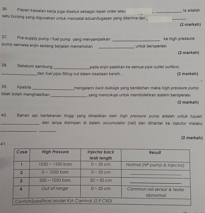 Papan kawalan kerja juga disebut sebagai repair order atau _la adalah 
satu borang yang digunakan untuk mencatat aduan/tugasan yang diterima dari 
_. 
(2 markah) 
37. Pre-supply pump / fuel pump yang menyampaikan _ke high pressure 
pump semasa enjin sedang berjalan memerlukan _untuk beroperasi. 
(2 markah) 
38. Sebelum sambung_ pada enjin pastikan ke semua pipe outlet surface, 
_dan fuel pipe fitting nut dalam keadaan bersih . (2 markah) 
39. Apabila_ mengalami back leakage yang berlebihan maka high pressure pump . 
tidak boleh menghasilkan _yang mencukupi untuk membolehkan sistem beroperasi. 
(2 markah) 
40. Bahan api bertekanan tinggi yang dihasilkan oleh high pressure pump adalah untuk tujuan 
_dan ianya disimpan di dalam accumulator (rail) dan dihantar ke injector melalui 
_ 
_ 
(2 markah) 
41.