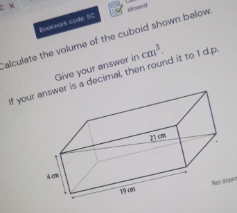 × 
Bookwork code: 5C allowed 
alculate the volume of the cuboid shown below 
Give your answer in cm^3. 
If yours a decimal, then round it to 1 d.p 
aw