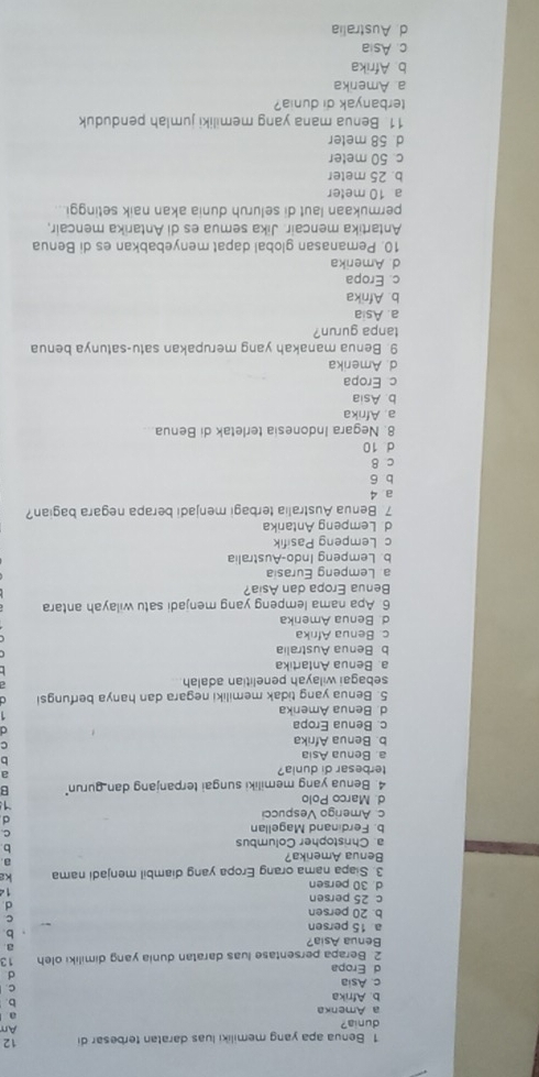 Benua apa yang memiliki luas daratan terbesar di 12
dunia?
An
a Amenka
a
b. Afrika
b
c. Asia
C.
d Eropa
d
2. Berapa persentase luas daratan dunia yang dimiliki oleh 13
Benua Asia?
a
a 15 persen
b.
b. 20 persen
c
d
c 25 persen
14
d 30 persen
3. Siapa nama orang Eropa yang diambil menjadi nama ka
Benua Amerika?
a
a. Christopher Columbus
b
b. Ferdinand Magellan
C.
c. Amerigo Vespucci
d
d. Marco Polo
1
4. Benua yang memiliki sungai terpanjang dan gurun" B
terbesar di dunia?
a
a. Benua Asia

b. Benua Afrika
C
c. Benua Eropa
d. Benua Amerika
5. Benua yang tidak memiliki negara dan hanya berfungs
sebagai wilayah penelitian adalah
a. Benua Antartika
b. Benua Australia
c. Benua Afrıka
d. Benua Amenka
6. Apa nama lempeng yang menjadi satu wilayah antara
Benua Eropa dan Asia?
a. Lempeng Eurasia
b. Lempeng Indo-Australia
c Lempeng Pasifik
d. Lempeng Antarika
7 Benua Australia terbagi menjadi berapa negara bagian?
a 4
b 6
c 8
d 10
8. Negara Indonesia terletak di Benua.
a. Afrika
b. Asia
c Eropa
d. Amerika
9. Benua manakah yang merupakan satu-satunya benua
tanpa gurun?
a. Asia
b. Afrika
c. Eropa
d. Amerika
10. Pemanasan global dapat menyebabkan es di Benua
Antartika mencair. Jika semua es di Antarika mencair,
permukaan laut di seluruh dunia akan naik setinggi..
a 10 meter
b. 25 meter
c. 50 meter
d. 58 meter
11. Benua mana yang memiliki jumlah penduduk
terbanyak di dunia?
a Amerika
b Afrika
c. Asia
d Australia