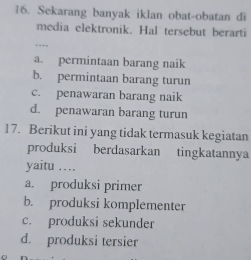 Sekarang banyak iklan obat-obatan di
media elektronik. Hal tersebut berarti
..
a. permintaan barang naik
b. permintaan barang turun
c. penawaran barang naik
d. penawaran barang turun
17. Berikut ini yang tidak termasuk kegiatan
produksi berdasarkan tingkatannya
yaitu …
a. produksi primer
b. produksi komplementer
c. produksi sekunder
d. produksi tersier
o