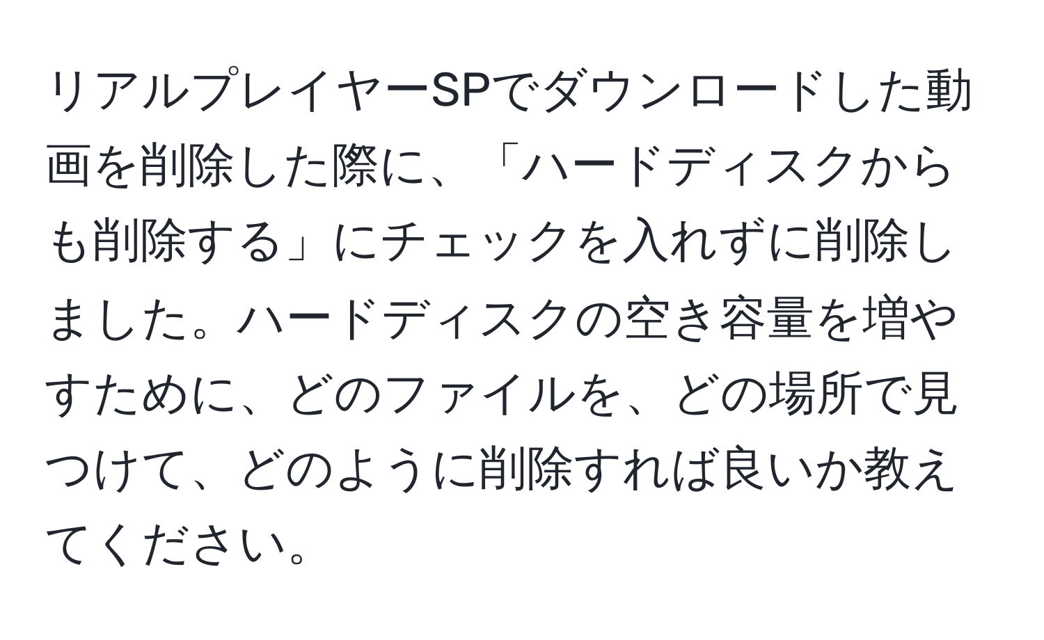 リアルプレイヤーSPでダウンロードした動画を削除した際に、「ハードディスクからも削除する」にチェックを入れずに削除しました。ハードディスクの空き容量を増やすために、どのファイルを、どの場所で見つけて、どのように削除すれば良いか教えてください。