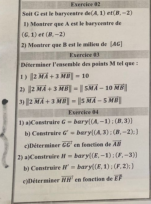 Soit G est le barycentre de (A,1) et (B,-2)
1) Montrer que A est le barycentre de
(G,1) et (B,-2)
2) Montrer que B est le milieu de [AG] 
Exercice 03 
Déterminer l’ensemble des points M tel que : 
1 ) ||2vector MA+3vector MB||=10
2) ||2vector MA+3vector MB||=||5vector MA-10vector MB||
3) ||2vector MA+3vector MB||=||5vector MA-5vector MB||
Exercice 04 
1) a)Construire G=bary (A,-1);(B,3)
b) Construire G'=bary (A,3);(B,-2);
c)Déterminer vector GG' en fonction de vector AB
2) a)Construire H= bary  (E,-1);(F,-3)
b) Construire H'= bary  (E,1);(F,2);
c)Déterminer vector HH' en fonction de vector EF