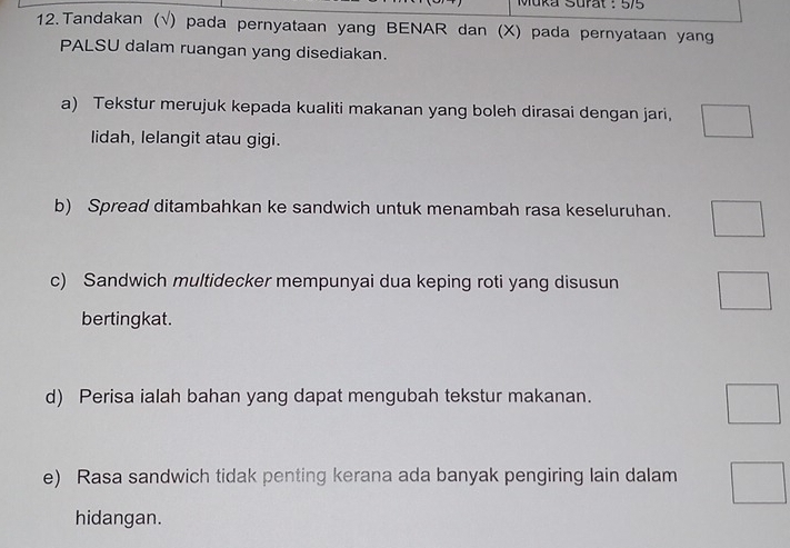 Muka Surat : 5/5 
12. Tandakan (√) pada pernyataan yang BENAR dan (X) pada pernyataan yang 
PALSU dalam ruangan yang disediakan. 
a) Tekstur merujuk kepada kualiti makanan yang boleh dirasai dengan jari, 
lidah, lelangit atau gigi. 
b) Spread ditambahkan ke sandwich untuk menambah rasa keseluruhan. 
c) Sandwich multidecker mempunyai dua keping roti yang disusun 
bertingkat. 
d) Perisa ialah bahan yang dapat mengubah tekstur makanan. 
e) Rasa sandwich tidak penting kerana ada banyak pengiring lain dalam 
hidangan.