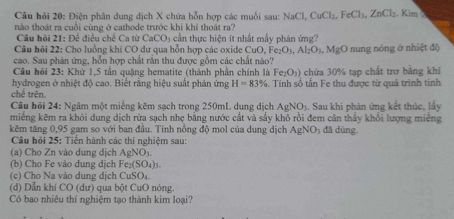 Câu hỏi 20: Điện phân dung dịch X chứa hỗn hợp các muối sau: NaCl,CuCl_2,FeCl_3,ZnCl_2 Kim k
nào thoát ra cuối cùng ở cathode trước khi khí thoát ra?
Câu hội 21: Để điều chế Ca từ CaCO_3 cần thực hiện ít nhất mấy phản ứng?
Câu hỏi 22: Cho luồng khí CO dư qua hỗn hợp các oxide CuO,Fe_2O_3,Al_2O_3 ,MgO n ng nóng ở nhiệt độ
cao. Sau phản ứng, hỗn hợp chất răn thu được gồm các chất nào?
Câu hỏi 23: Khử 1,5 tấn quặng hematite (thành phần chính là Fe_2O_3) chứa 30% tạp chất trơ bằng khí
hydrogen ở nhiệt độ cao. Biết rằng hiệu suất phản ứng H=83%. Tính số tấn Fe thu được từ quá trình tinh
chế trên.
Câu hỏi 24: Ngâm một miếng kẽm sạch trong 250mL dung dịch AgNO_3. Sau khi phản ứng kết thúc, lấy
miếng kẽm ra khỏi dung dịch rửa sạch nhẹ bằng nước cất và sấy khô rồi đem cân thấy khối lượng miếng
kẽm tăng 0,95 gam so với ban đầu. Tính nồng độ mol của dung dịch AgNO_3 đã dùng.
Câu hỏi 25: Tiến hành các thí nghiệm sau:
(a) Cho Zn vào dung dịch AgNO_3.
(b) Cho Fe vào dung dịch Fe_2(SO_4)_3.
(c) Cho Na vào dung dịch CuSO_4.
(d) Dẫn khí CO (dư) qua bột CuO nóng.
Có bao nhiêu thí nghiệm tạo thành kim loại?