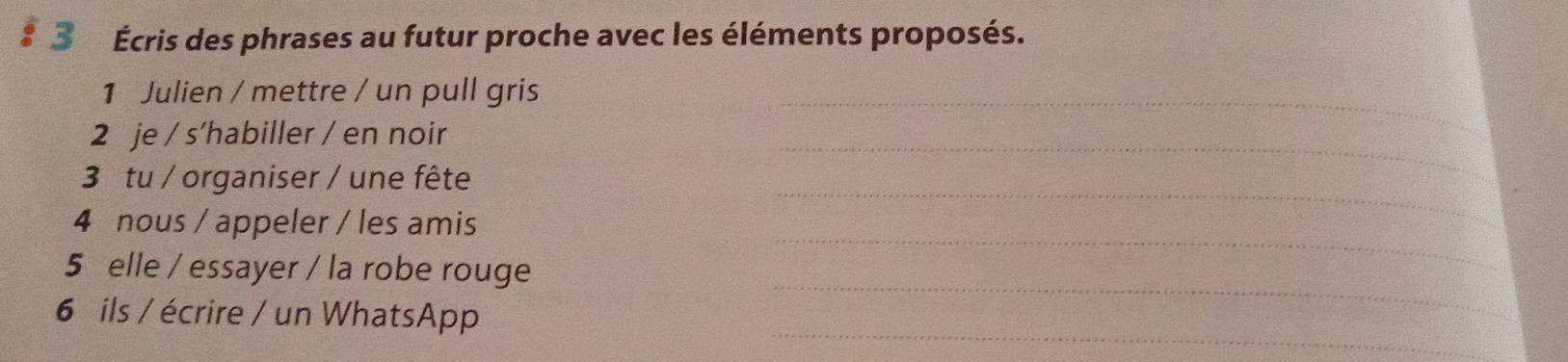 3 Écris des phrases au futur proche avec les éléments proposés. 
1 Julien / mettre / un pull gris 
_ 
2 je / s’habiller / en noir 
_ 
3 tu / organiser / une fête 
_ 
4 nous / appeler / les amis 
_ 
_ 
5 elle / essayer / la robe rouge 
_ 
6 ils / écrire / un WhatsApp