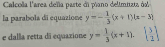 Calcola l’area della parte di piano delimitata dal-
la parabola di equazione y=- 1/3 (x+1)(x-3)
e dalla retta di equazione y= 1/3 (x+1).[ 3/2 ]