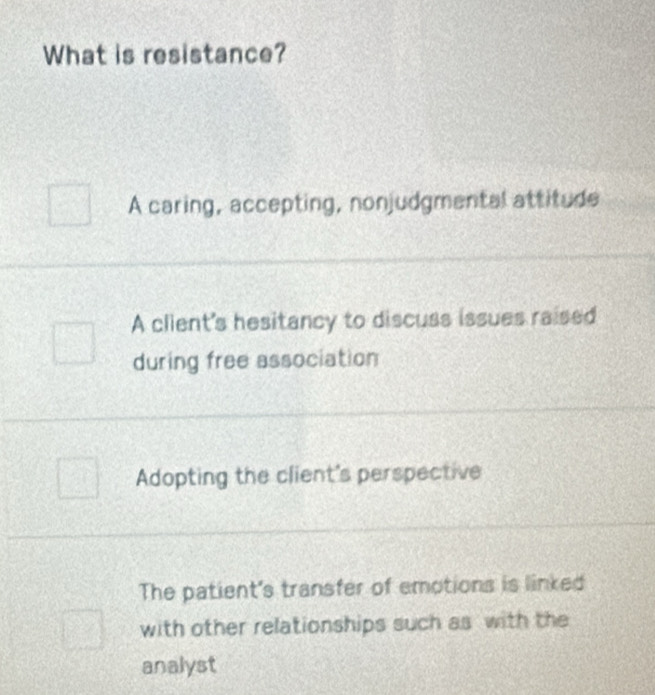 What is resistance?
A caring, accepting, nonjudgmental attitude
A client's hesitancy to discuss issues raised
during free association
Adopting the client's perspective
The patient's transfer of emotions is linked
with other relationships such as with the
analyst