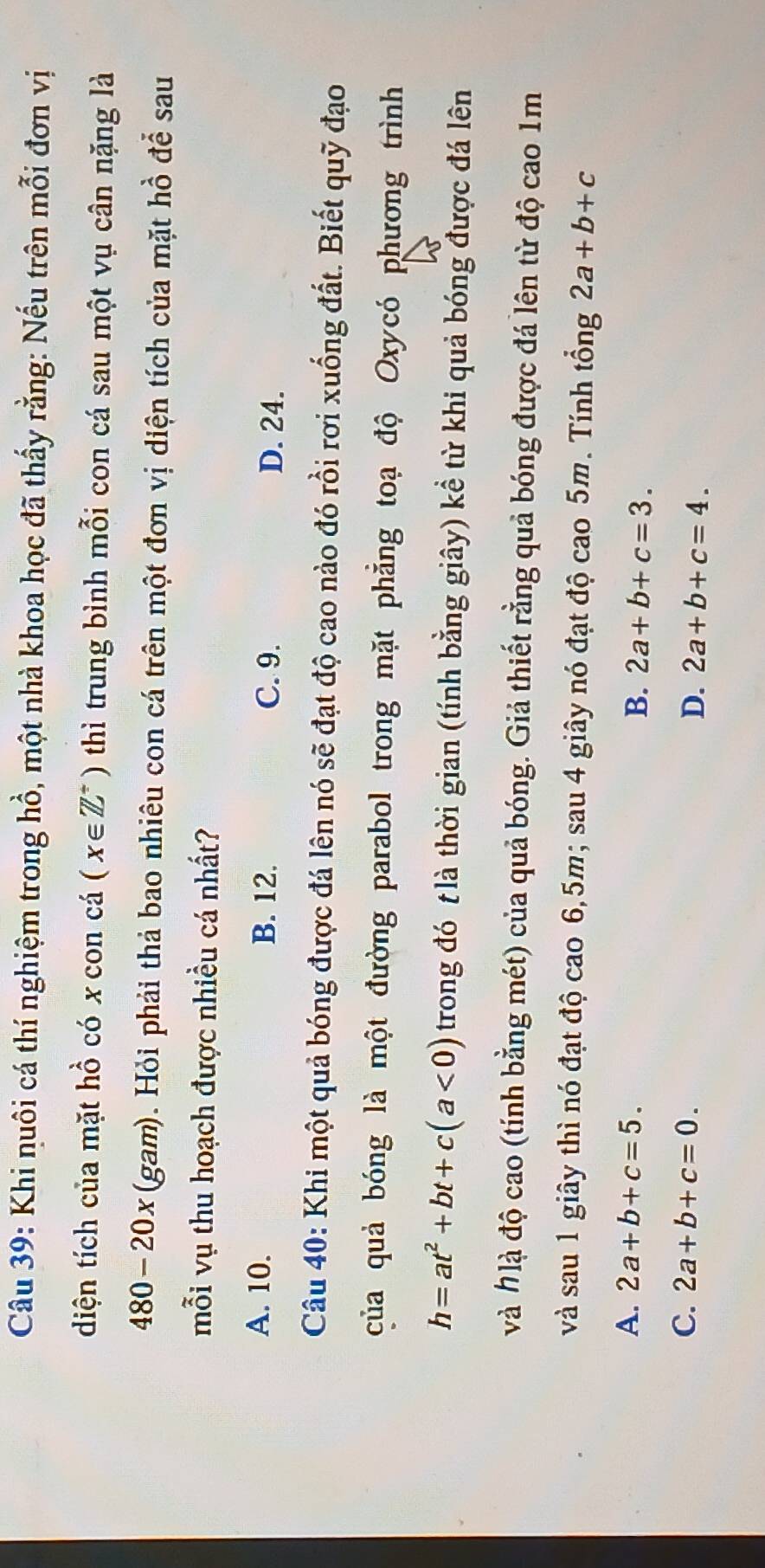 Khi nuôi cá thí nghiệm trong hồ, một nhà khoa học đã thấy rằng: Nếu trên mỗi đơn vị
diện tích của mặt hồ có x con cá (x∈ Z^+) thì trung bình mỗi con cá sau một vụ cân nặng là
480-20x (gam). Hỏi phải thả bao nhiêu con cá trên một đơn vị diện tích của mặt hồ để sau
mỗi vụ thu hoạch được nhiều cá nhất?
A. 10. B. 12. C. 9. D. 24.
Câu 40: Khi một quả bóng được đá lên nó sẽ đạt độ cao nào đó rồi rơi xuống đất. Biết quỹ đạo
của quả bóng là một đường parabol trong mặt phẵng toạ độ Oxycó phương trình
h=at^2+bt+c(a<0) trong đó t là thời gian (tính bằng giây) kể từ khi quả bóng được đá lên
và #là độ cao (tính bằng mét) của quả bóng. Giả thiết rằng quả bóng được đá lên từ độ cao 1m
và sau 1 giây thì nó đạt độ cao 6, 5m; sau 4 giây nó đạt độ cao 5m. Tính tổng 2a+b+c
A. 2a+b+c=5.
B. 2a+b+c=3.
C. 2a+b+c=0.
D. 2a+b+c=4.