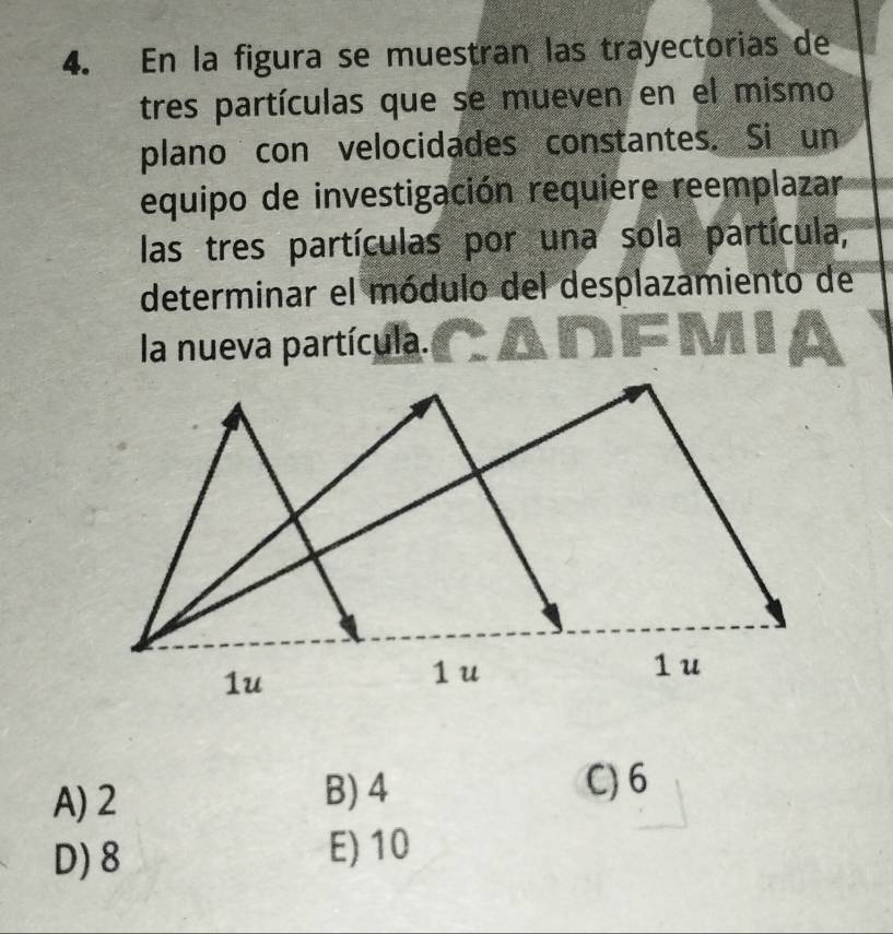 En la figura se muestran las trayectorias de
tres partículas que se mueven en el mismo
plano con velocidades constantes. Si un
equipo de investigación requiere reemplazar
las tres partículas por una sola partícula,
determinar el módulo del desplazamiento de
la nueva partícula.
A) 2 B) 4 C) 6
D) 8 E) 10