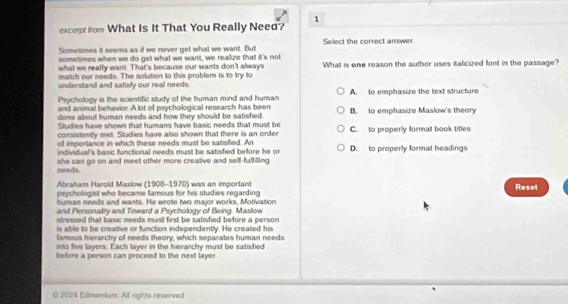 excerpt from What Is It That You Really Need? 1
Select the correct answer.
Sometimes it seems as if we never get what we want. But
sometimes when we do get what we want, we realize that it's not
what we really want. That's because our wants don't always What is one reason the author uses italicized font in the passage?
match our needs. The solution to this problem is to try to
understand and satisly our real needs.
Psychology is the scientific study of the human mind and human A. to emphasize the text structure
and animal behavior. A lot of psychological research has been
done about human needs and how they should be satisfied. B. to emphasize Maslow's theory
Studies have shown that humans have basic needs that must be
consistently met. Studies have also shown that there is an order C. to properly format book titles
of importance in which these needs must be satisfied. An
individual's basic functional needs must be satisfied before he or D. to properly format headings
she can go on and meet other more creative and self-fulfilling
needs
Abraham Harold Maslow (1908-1970) was an important Reset
psychologist who became famous for his studies regarding
human needs and wants. He wrote two major works, Motivation
and Personality and Toward a Psychology of Being. Maslow
stressed that basic needs must first be satisfied before a person
is able to be creative or function independently. He created his
famous hierarchy of needs theory, which separates human needs
into five layers. Each layer in the hierarchy must be satisfied
before a person can proceed to the next layer.
© 2024 Edmentum. All rights reserved