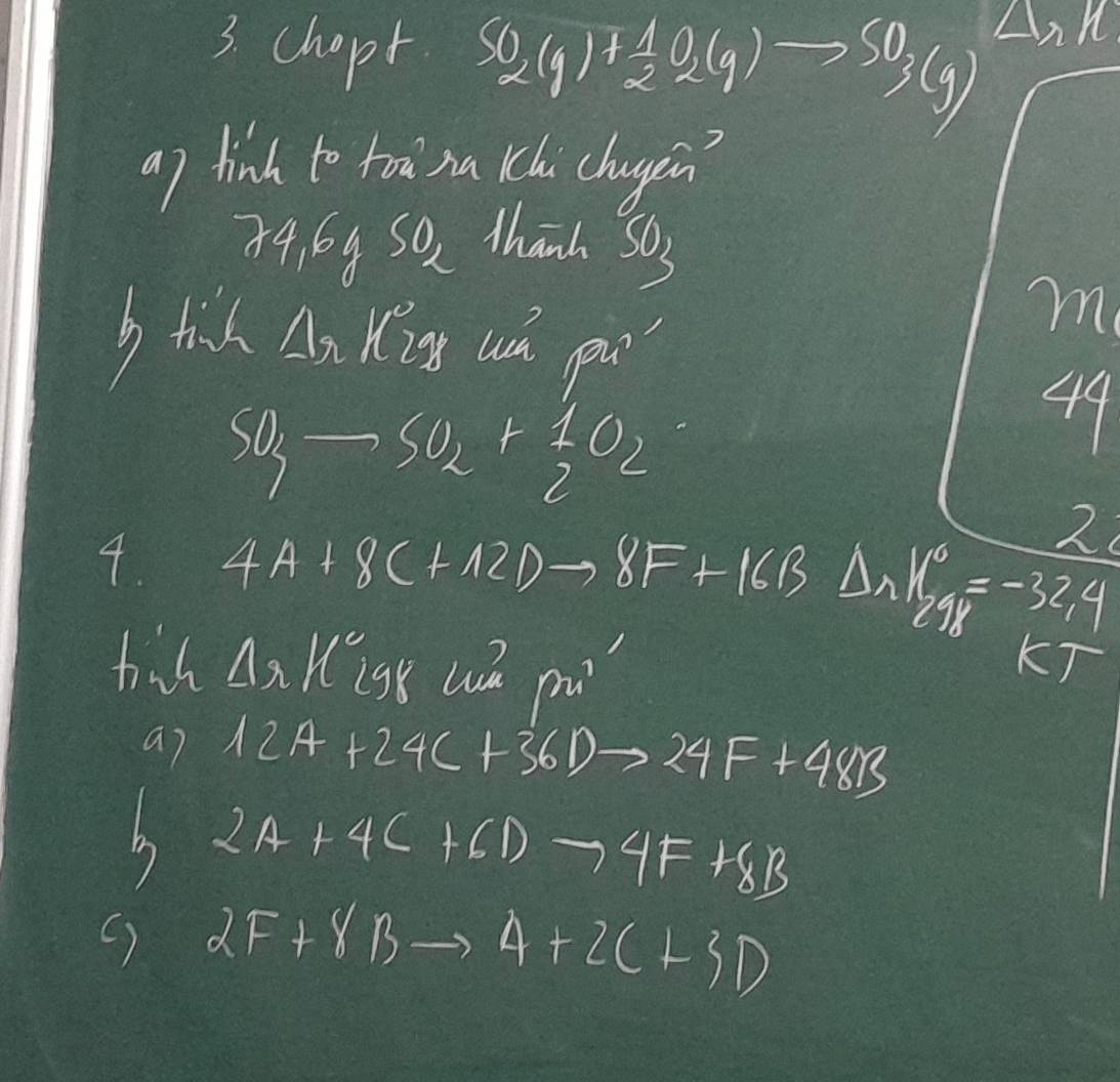 chopt SO_2(g)+ 1/2 O_2(g)to SO_3(g)
a) hinh to too na kchi chagen
84,64 SO_2 thanh SO_3
b tik An Kis uh pn 
m
4^c
SO_3to SO_2+ 1/2 O_2
2 
4. 4A+8C+12Dto 8F+16B △ s beginarrayr 16 2=-32,4endarray
Delta π parallel° gk we pu 
1 
a7 12A+24C+36Dto 24F+48B
b 2A+4C+6Dto 4F+8B
() 2F+8Bto 4+2C+3D