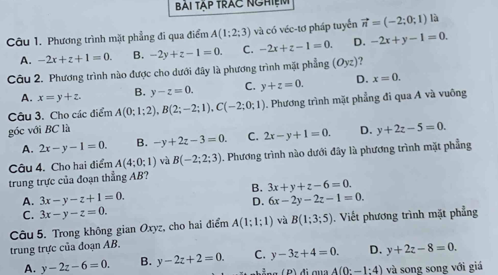 BAI TẠP TRAC NGHIệM
Câu 1. Phương trình mặt phẳng đi qua điểm A(1;2;3) và có véc-tơ pháp tuyển vector n=(-2;0;1) là
A. -2x+z+1=0. B. -2y+z-1=0. C. -2x+z-1=0. D. -2x+y-1=0.
Câu 2. Phương trình nào được cho dưới đây là phương trình mặt phẳng (Oyz) ?
A. x=y+z.
B. y-z=0. C. y+z=0. D. x=0.
Câu 3. Cho các điểm A(0;1;2),B(2;-2;1),C(-2;0;1) 0. Phương trình mặt phẳng đi qua A và vuông
góc với BC là D. y+2z-5=0.
A. 2x-y-1=0. B. -y+2z-3=0. C. 2x-y+1=0.
Câu 4. Cho hai điểm A(4;0;1) và B(-2;2;3). Phương trình nào dưới đây là phương trình mặt phẳng
trung trực của đoạn thẳng AB?
B. 3x+y+z-6=0.
A. 3x-y-z+1=0. 6x-2y-2z-1=0.
D.
C. 3x-y-z=0.
Câu 5. Trong không gian Oxyz, cho hai điểm A(1;1;1) và B(1;3;5). Viết phương trình mặt phẳng
trung trực của đoạn AB.
A. y-2z-6=0. B. y-2z+2=0. C. y-3z+4=0. D. y+2z-8=0.
A(0:-1:4) và song song với giá