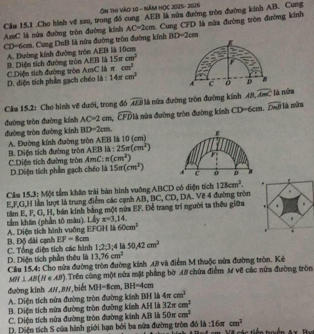 Ôn thI vào 10 - năm họC 2025- 2026
Câu 15.1 .Cho hình vẽ sau, trong đó cung AEB là nửa đường tròn đường kính AB. Cung
AmC là nửa đường tròn đường kính AC=2cm. Cung CFD là nửa đường tròn đường kính
CD=6cm. Cung DnB là nửa đường tròn đường kính BD=2cm
A. Đường kính đường tròn AEB là 10cm E
B. Diện tích đường tròn AEB là 15π cm^2
F
C.Diện tích đường tròn AmC là π cm^2
D. diện tích phần gạch chéo là : 14π cm^2
A C 0 D B
Câu 15.2: Cho hình vẽ dưới, trong đó widehat AEB là nửa đường tròn đường kính AB,widehat AmC là nửa
đường tròn đường kính AC=2cm,widehat CFD là nửa đường tròn đường kính CD=6cm.widehat DnB là nửa
đường tròn đường kính BD=2cm.
E
A. Đường kính đường tròn AEB là 10 (cm)
B. Diện tích đường tròn AEB là : 25π (cm^2)
C.Diện tích đường tròn AmC: π (cm^2) F
D.Diện tích phần gạch chéo là 15π (cm^2)
A C 0 D B
Cầu 15.3: Một tấm khăn trải bàn hình vuông ABCD có diện tích 128cm^2.
E,F,G,H lần lượt là trung điểm các cạnh AB, BC, CD, DA. Vẽ 4 đường tròn
tâm E, F, G, H, bán kính bằng một nửa EF. Để trang trí người ta thêu giữa
tấm khăn (phần tô màu). Lấy π =3,14.
A. Diện tích hình vuông EFGH là 60cm^2
B. Độ dài cạnh EF=8cm
C. Tổng diện tích các hình 1;2;3;4 là 50,42cm^2
D. Diện tích phần thêu là 13,76cm^2
Câu 15.4: Cho nửa đường tròn đường kính AB và điểm M thuộc nửa đường tròn. Kẻ
MH⊥ AB(H∈ AB) Trên cùng một nửa mặt phẳng bờ AB chứa điểm M vẽ các nửa đường tròn
đường kính AH,BH,biết MH=8cm,BH=4cm
A. Diện tích nửa đường tròn đường kính BH là 4π cm^2
B. Diện tích nửa đường tròn đưởng kính AH là 32π cm^2
C. Diện tích nửa đường tròn đường kính AB là 50π cm^2
D. Diện tích S của hình giới hạn bởi ba nửa đường tròn đó là : 16π cm^2
4 cm. Vã các tiến tuền A
