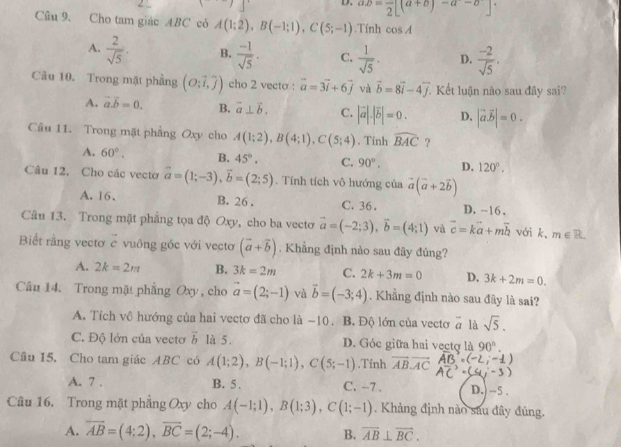 a.b=frac 2[(a+b)-a-b]
Câu 9. Cho tam giác ABC có A(1;2),B(-1;1),C(5;-1).Tính cos A
A.  2/sqrt(5) .
B.  (-1)/sqrt(5) .  1/sqrt(5) .  (-2)/sqrt(5) .
C.
D.
Câu 10. Trong mặt phẳng (O;vector i,vector j) cho 2 vecto : vector a=3vector i+6vector j và vector b=8vector i-4vector j. Kết luận nào sau đây sai?
A. vector a.vector b=0.
B. vector a⊥ vector b. C. |vector a|.|vector b|=0. D. |vector a.vector b|=0.
Câu 11. Trong mặt phẳng Oxy cho A(1;2),B(4;1),C(5;4). Tính widehat BAC ？
A. 60°.
B. 45°. C. 90°. D. 120°.
Câu 12. Cho các vectơ vector a=(1;-3),vector b=(2;5).  Tính tích vô hướng của vector a(vector a+2vector b)
A. 16. B. 26 . C. 36. D. -16 .
Câu 13. Trong mặt phẳng tọa độ Oxy, cho ba vectơ vector a=(-2;3),vector b=(4;1) và vector c=kvector a+mvector b với k, m∈ R.
Biết rằng vectơ c vuông góc với vectơ (vector a+vector b). Khẳng định nào sau đây đúng?
A. 2k=2m B. 3k=2m C. 2k+3m=0 D. 3k+2m=0.
Câu 14. Trong mặt phẳng Oxy, cho vector a=(2;-1) và vector b=(-3;4). Khẳng định nào sau đây là sai?
A. Tích vô hướng của hai vectơ đã cho là −10. B. Độ lớn của vectơ vector a là sqrt(5).
C. Độ lớn của vectơ overline b là 5. D. Góc giữa hai vectợ là 90°.
Câu 15. Cho tam giác ABC có A(1;2),B(-1;1),C(5;-1).Tính vector AB.vector AC 1
A. 7 . B. 5 . C. --7 . D.) ~5 .
Câu 16. Trong mặt phẳng Oxy cho A(-1;1),B(1;3),C(1;-1). Khảng định nào sau đây đúng.
A. overline AB=(4:2),overline BC=(2;-4). overline AB⊥ overline BC.
B.