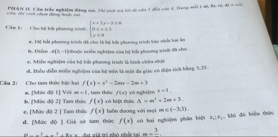 PHÀN II. Cầu trắc nghiệm đúng sai. Thí sinh trả lời từ cầu 1 đến câu 4. Trong mỗi ý α), b), c), đ) ở mỗt
câu, thi sinh chọn đúng hoặc sai.
Câu 1: Cho hệ bất phương trình: beginarrayl x+2y-5≤ 0 0≤ x≤ 3 y≥ 0endarray.
a. Hệ bất phương trình đã cho là hệ bất phương trình bậc nhất hai ấn
b. Điểm A(1;-1) thuộc miền nghiệm của hệ bất phương trình đã cho
c. Miền nghiệm của hệ bất phương trình là hình chữa nhật
d. Biểu diễn miền nghiệm của hệ trên là một đa giác có diện tích bằng 5,25 .
Câu 2: Cho tam thức bậc hai f(x)=x^2-2mx-2m+3
a. [Mức độ 1] Với m=1 , tam thức f(x) có nghiệm x=1.
b. [Mức độ 2] Tam thức f(x) có biệt thức △ '=m^2+2m+3.
c. [Mức độ 2 ] Tam thức f(x) luôn dương với mọi m∈ (-3;1).
d. [Mức độ ] Giả sử tam thức f(x) có hai nghiệm phân biệt x_1;x_2 , khi đó biều thức
P-x^2+x^2+8xx A đạt giá trị nhỏ nhất tai m=frac 3.