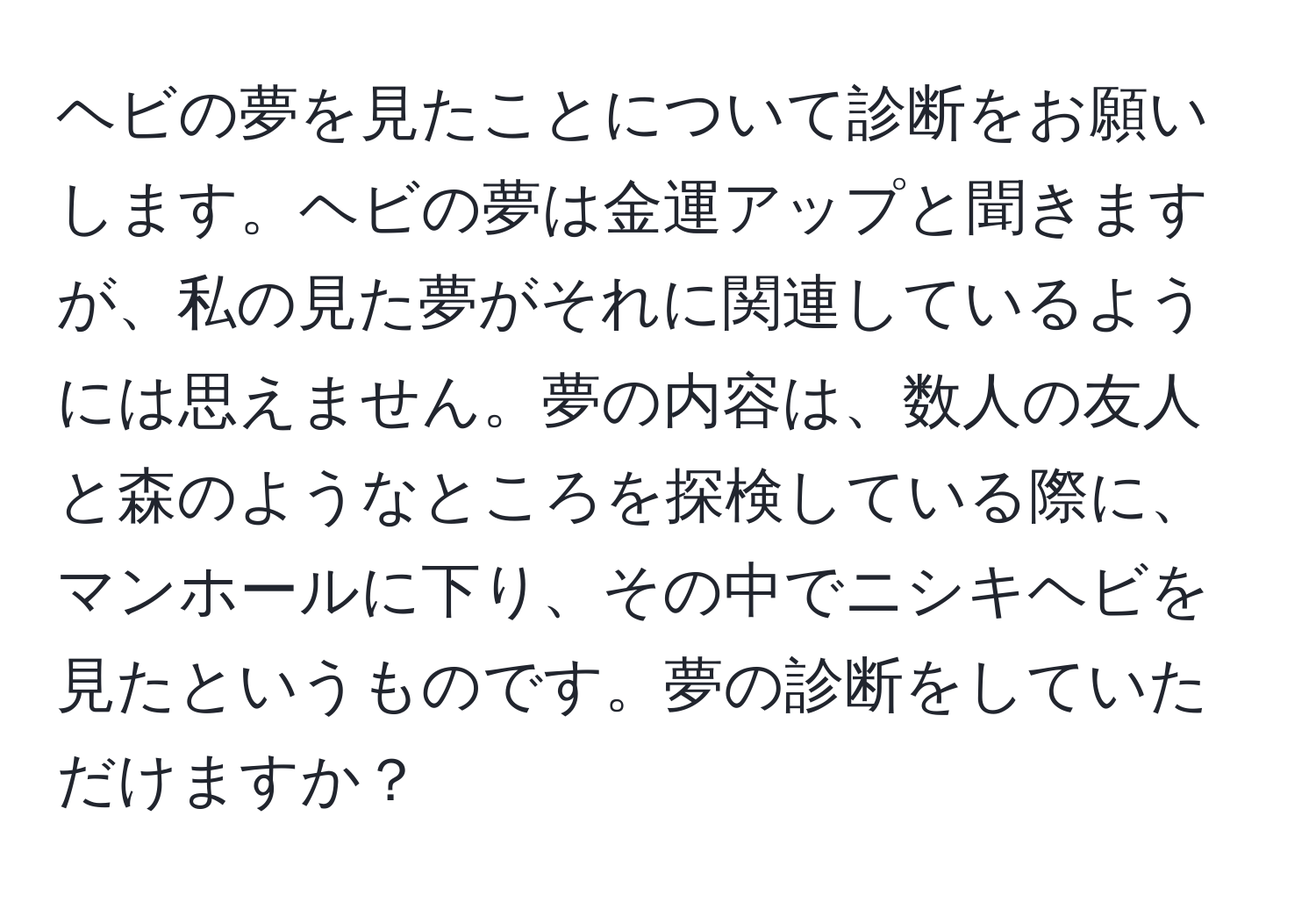 ヘビの夢を見たことについて診断をお願いします。ヘビの夢は金運アップと聞きますが、私の見た夢がそれに関連しているようには思えません。夢の内容は、数人の友人と森のようなところを探検している際に、マンホールに下り、その中でニシキヘビを見たというものです。夢の診断をしていただけますか？