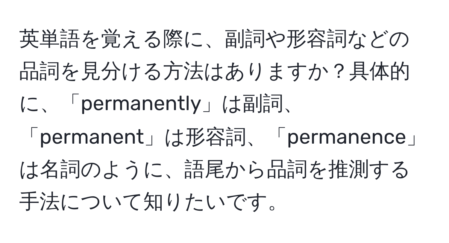 英単語を覚える際に、副詞や形容詞などの品詞を見分ける方法はありますか？具体的に、「permanently」は副詞、「permanent」は形容詞、「permanence」は名詞のように、語尾から品詞を推測する手法について知りたいです。