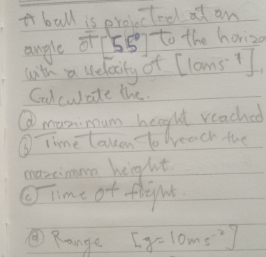 ball is projctool at an 
angle of 58y to the horiz 
with a welacity of Cloms? 
Calculate the. 
⑥manimum height reached 
⑥ Time takon t weach the 
maxcimumn height 
Time of flight 
④Range [g=10ms^(-2)]