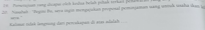 Persetujuun yung dicapui oleh kedua belah pihak terkait penwu l 
201 Nasabuh : *Begini Bu, sayu ingin mengajukan proposal peminjaman uang untuk usaha ikan l 
siyr." 
Kılimat tídak lıngsung dari percakapan dã atas adalah ….