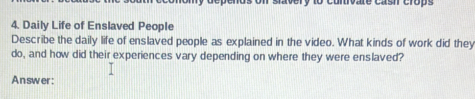 lavery to cunivate cash crops 
4. Daily Life of Enslaved People 
Describe the daily life of enslaved people as explained in the video. What kinds of work did they 
do, and how did their experiences vary depending on where they were enslaved? 
Answer: