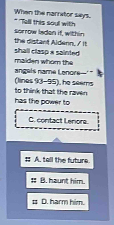 When the narrator says.
* "Tell this soul with
sorrow laden if, within
the distant Aidenn, / It
shall clasp a sainted 
maiden whom the
angels name Lenore--' 
(lines 93-95), he seems
to think that the raven
has the power to
C. contact Lenore.
A. tell the future.
B. haunt him.
D. harm him.